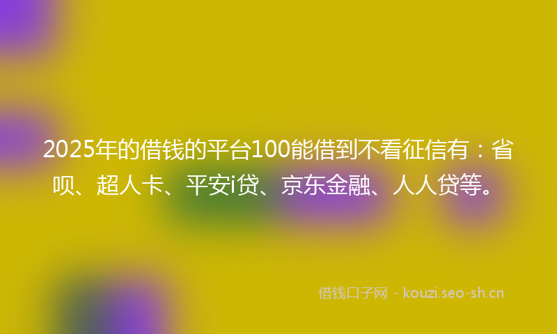 2025年的借钱的平台100能借到不看征信有：省呗、超人卡、平安i贷、京东金融、人人贷等。