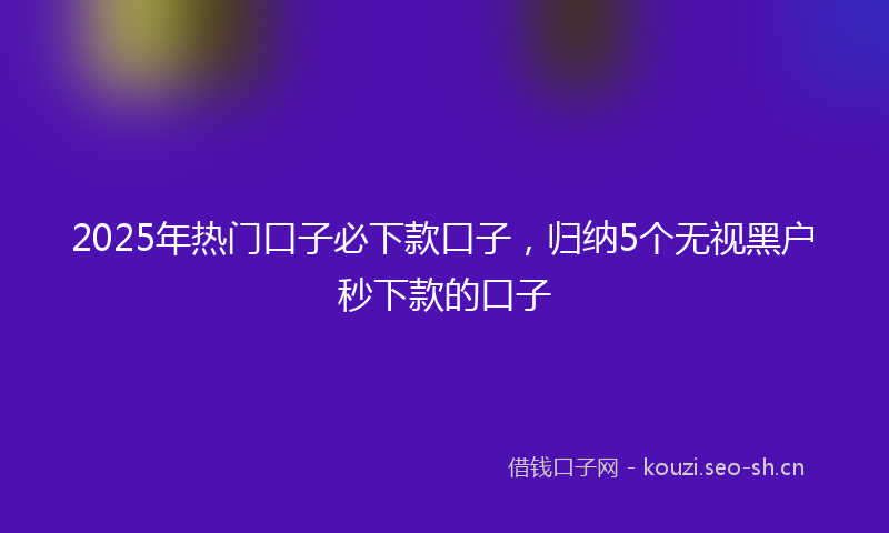 2025年热门口子必下款口子，归纳5个无视黑户秒下款的口子