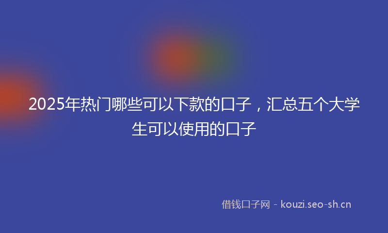 2025年热门哪些可以下款的口子，汇总五个大学生可以使用的口子