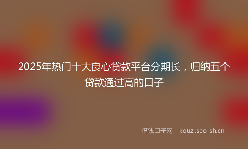2025年热门十大良心贷款平台分期长，归纳五个贷款通过高的口子