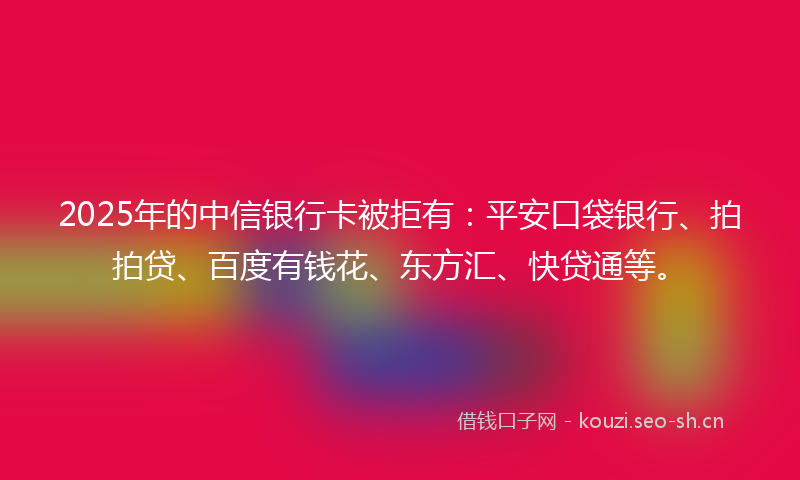 2025年的中信银行卡被拒有：平安口袋银行、拍拍贷、百度有钱花、东方汇、快贷通等。