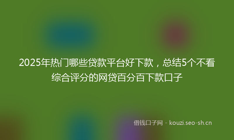 2025年热门哪些贷款平台好下款，总结5个不看综合评分的网贷百分百下款口子