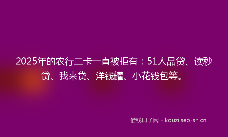2025年的农行二卡一直被拒有：51人品贷、读秒贷、我来贷、洋钱罐、小花钱包等。