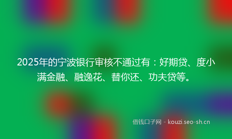 2025年的宁波银行审核不通过有：好期贷、度小满金融、融逸花、替你还、功夫贷等。