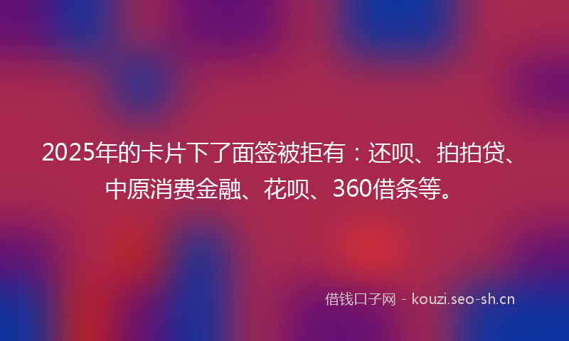 2025年的卡片下了面签被拒有：还呗、拍拍贷、中原消费金融、花呗、360借条等。