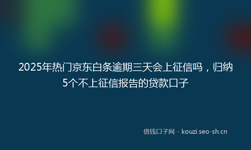 2025年热门京东白条逾期三天会上征信吗，归纳5个不上征信报告的贷款口子