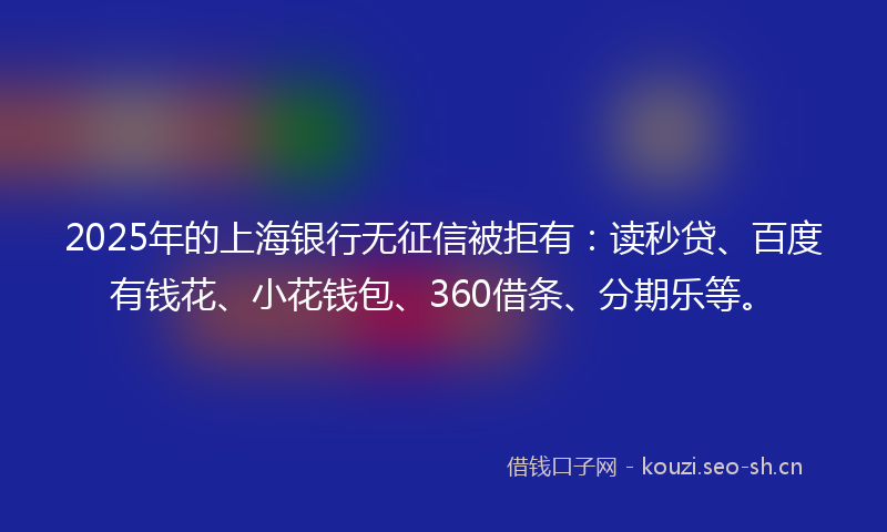 2025年的上海银行无征信被拒有：读秒贷、百度有钱花、小花钱包、360借条、分期乐等。