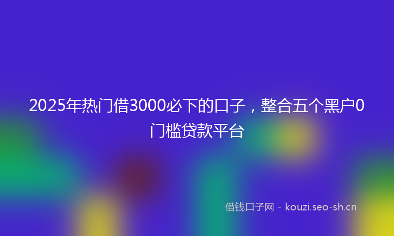 2025年热门借3000必下的口子，整合五个黑户0门槛贷款平台