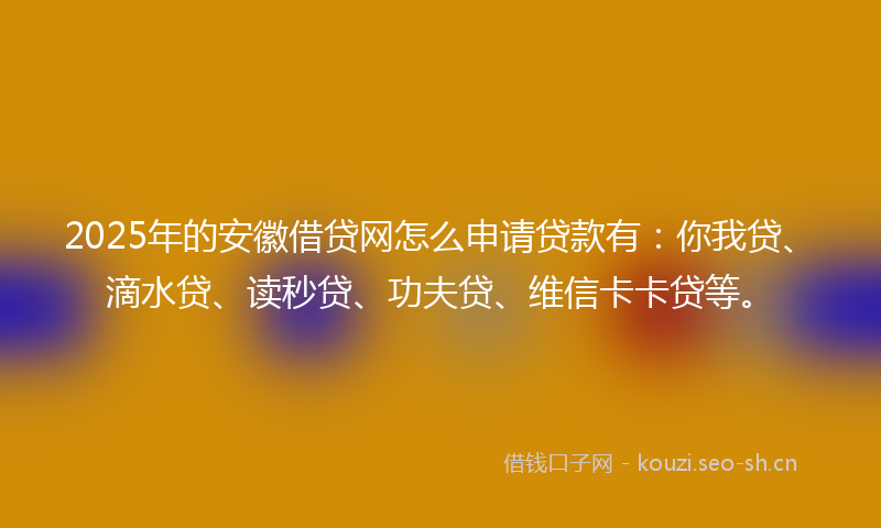 2025年的安徽借贷网怎么申请贷款有：你我贷、滴水贷、读秒贷、功夫贷、维信卡卡贷等。