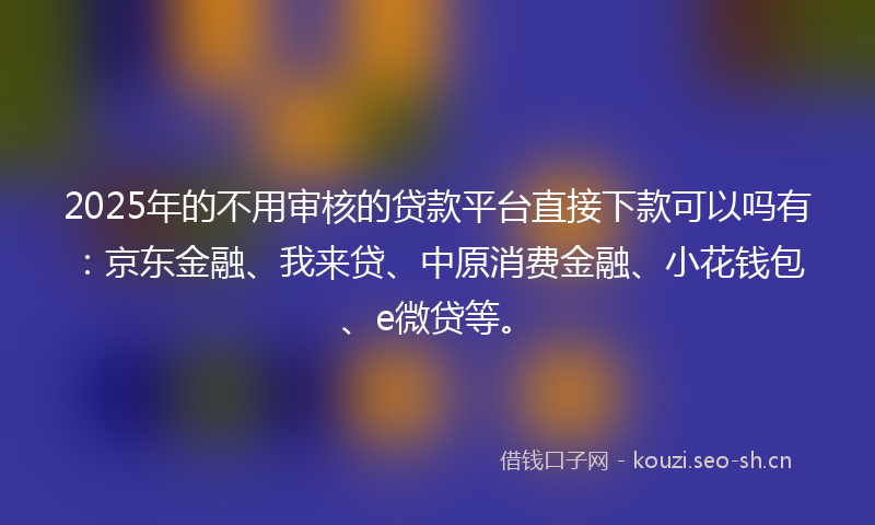 2025年的不用审核的贷款平台直接下款可以吗有：京东金融、我来贷、中原消费金融、小花钱包、e微贷等。
