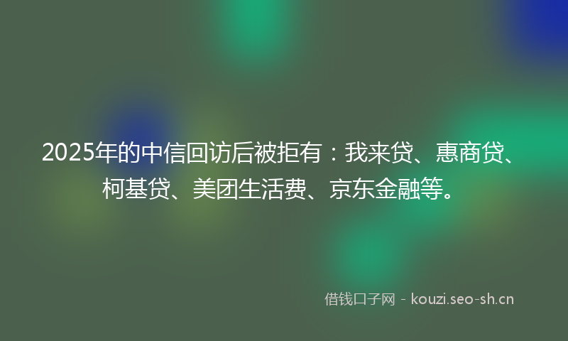 2025年的中信回访后被拒有：我来贷、惠商贷、柯基贷、美团生活费、京东金融等。