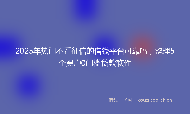 2025年热门不看征信的借钱平台可靠吗，整理5个黑户0门槛贷款软件