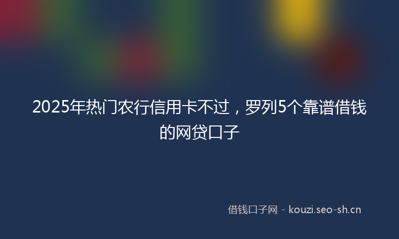 2025年热门农行信用卡不过，罗列5个靠谱借钱的网贷口子