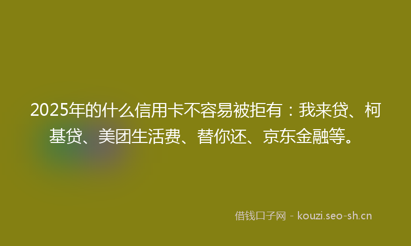 2025年的什么信用卡不容易被拒有：我来贷、柯基贷、美团生活费、替你还、京东金融等。