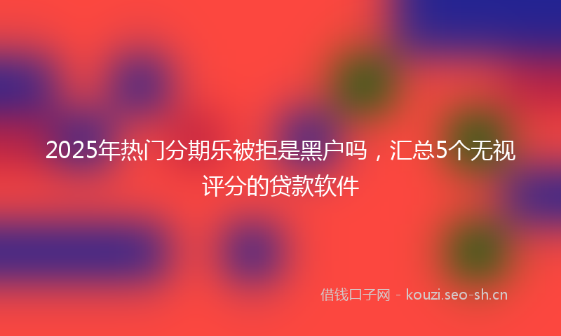 2025年热门分期乐被拒是黑户吗,汇总5个无视评分的贷款软件
