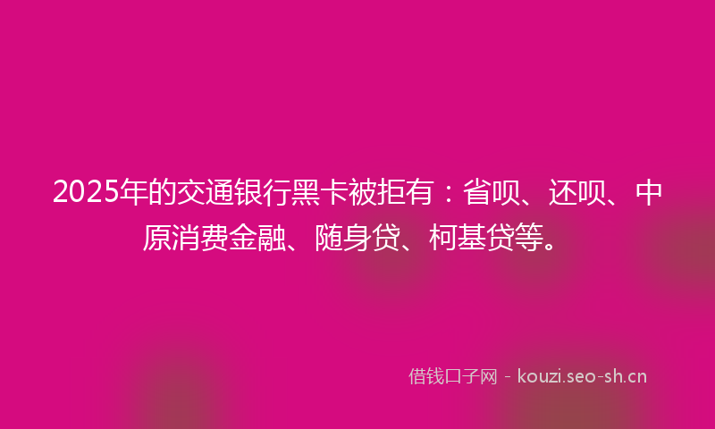 2025年的交通银行黑卡被拒有：省呗、还呗、中原消费金融、随身贷、柯基贷等。