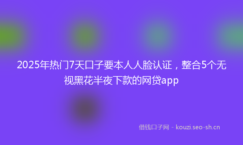 2025年热门7天口子要本人人脸认证，整合5个无视黑花半夜下款的网贷app
