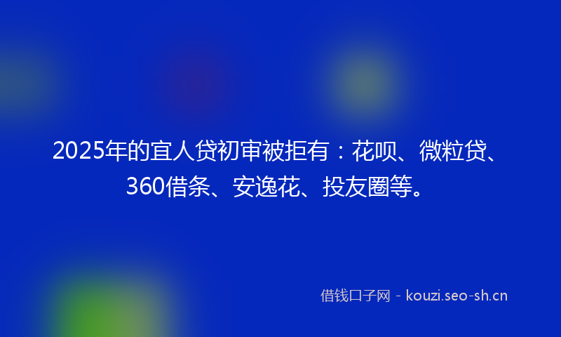 2025年的宜人贷初审被拒有：花呗、微粒贷、360借条、安逸花、投友圈等。