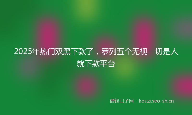 2025年热门双黑下款了，罗列五个无视一切是人就下款平台