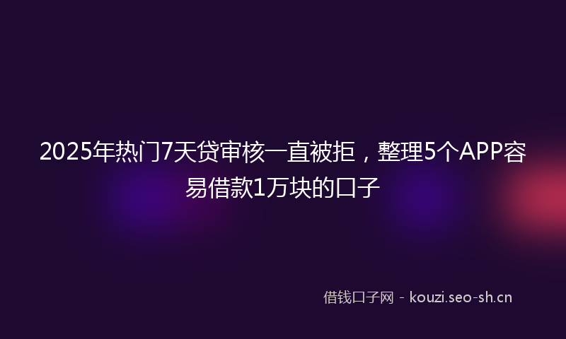 2025年热门7天贷审核一直被拒，整理5个APP容易借款1万块的口子
