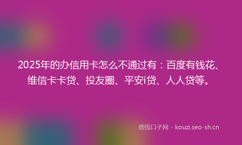 2025年的办信用卡怎么不通过有：百度有钱花、维信卡卡贷、投友圈、平安i贷、人人贷等。