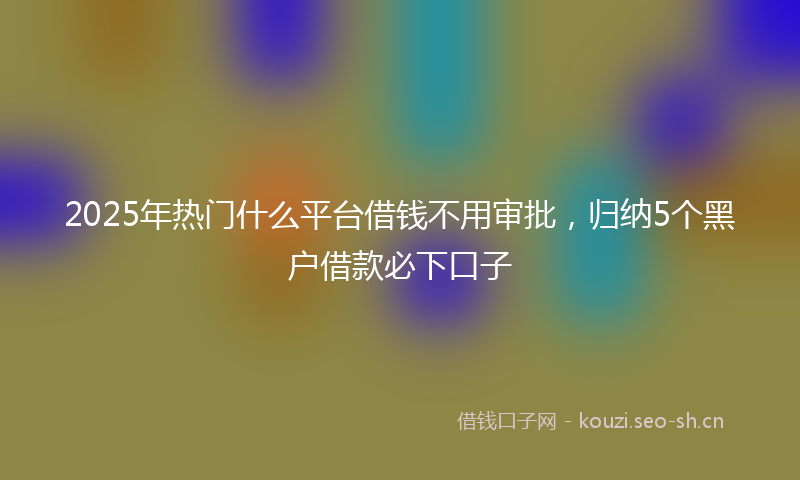 2025年热门什么平台借钱不用审批，归纳5个黑户借款必下口子