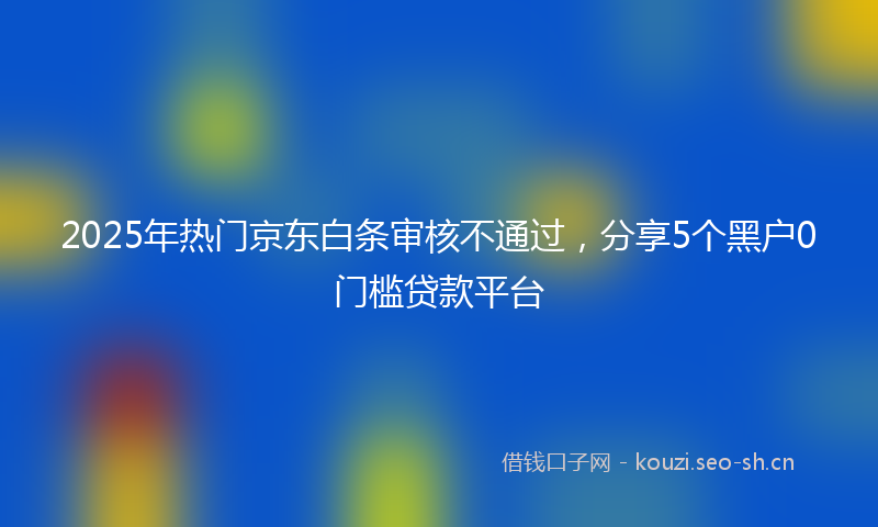 2025年热门京东白条审核不通过，分享5个黑户0门槛贷款平台