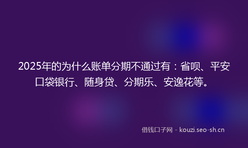 2025年的为什么账单分期不通过有：省呗、平安口袋银行、随身贷、分期乐、安逸花等。