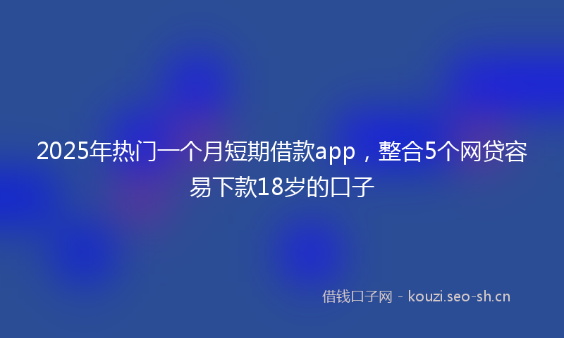 2025年热门一个月短期借款app，整合5个网贷容易下款18岁的口子