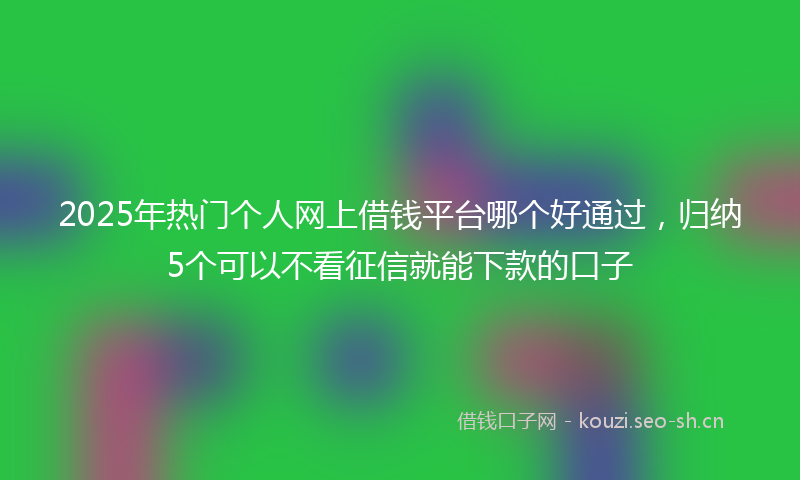 2025年热门个人网上借钱平台哪个好通过，归纳5个可以不看征信就能下款的口子