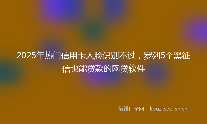 2025年热门信用卡人脸识别不过，罗列5个黑征信也能贷款的网贷软件