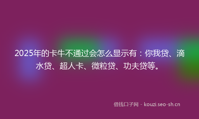 2025年的卡牛不通过会怎么显示有：你我贷、滴水贷、超人卡、微粒贷、功夫贷等。