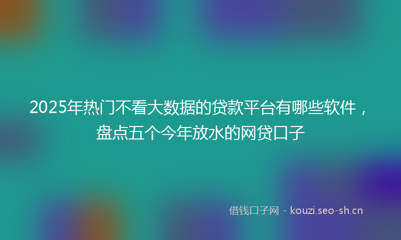 2025年热门不看大数据的贷款平台有哪些软件，盘点五个今年放水的网贷口子