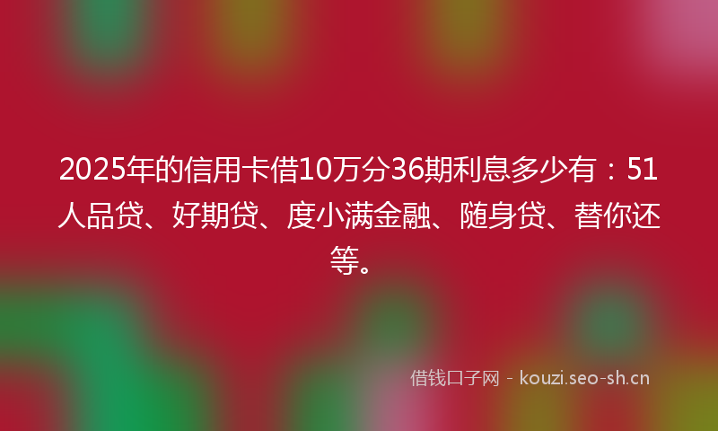 2025年的信用卡借10万分36期利息多少有：51人品贷、好期贷、度小满金融、随身贷、替你还等。
