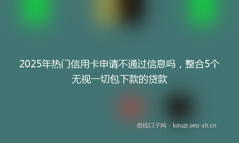 2025年热门信用卡申请不通过信息吗，整合5个无视一切包下款的贷款