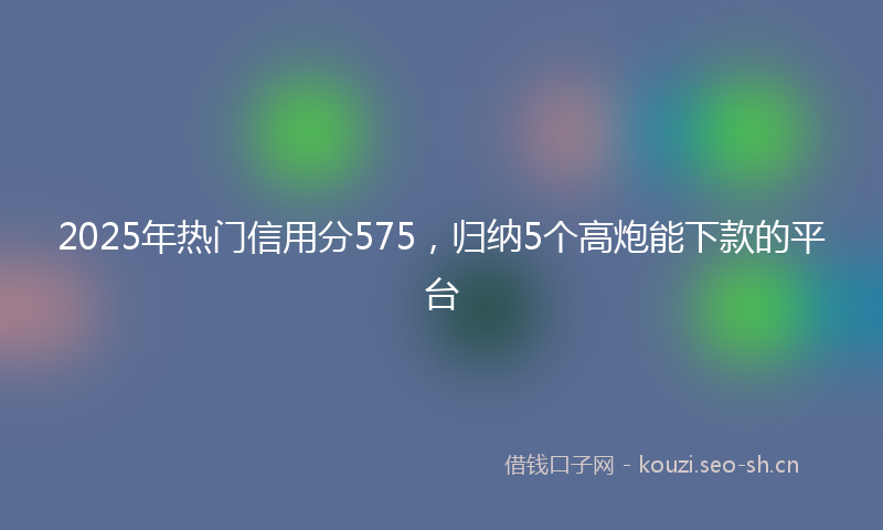 2025年热门信用分575，归纳5个高炮能下款的平台