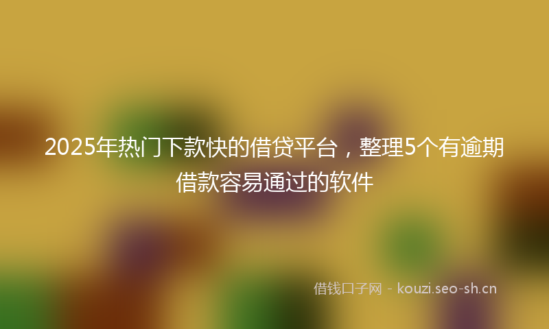 2025年热门下款快的借贷平台，整理5个有逾期借款容易通过的软件