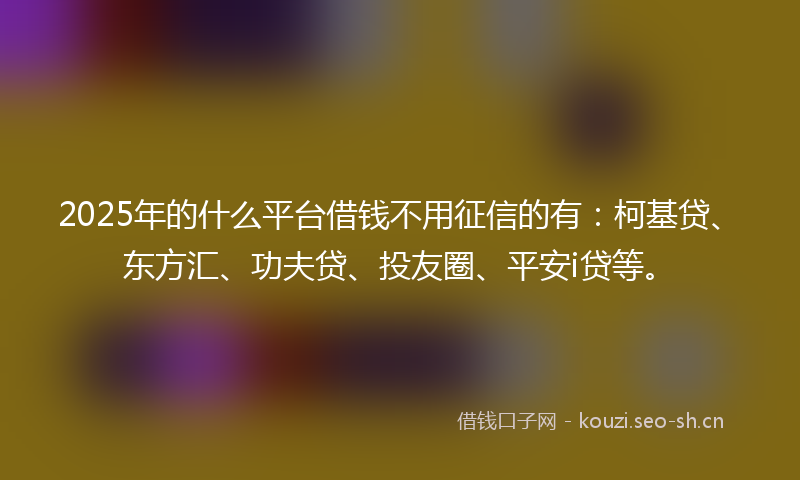 2025年的什么平台借钱不用征信的有：柯基贷、东方汇、功夫贷、投友圈、平安i贷等。