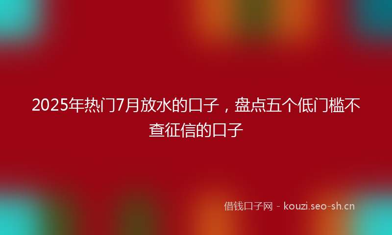 2025年热门7月放水的口子，盘点五个低门槛不查征信的口子