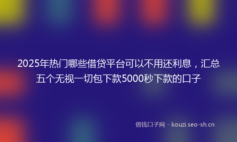 2025年热门哪些借贷平台可以不用还利息，汇总五个无视一切包下款5000秒下款的口子