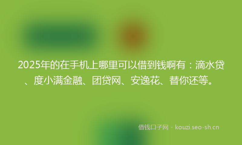 2025年的在手机上哪里可以借到钱啊有：滴水贷、度小满金融、团贷网、安逸花、替你还等。