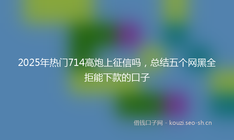 2025年热门714高炮上征信吗，总结五个网黑全拒能下款的口子