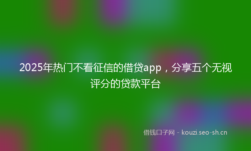 2025年热门不看征信的借贷app，分享五个无视评分的贷款平台