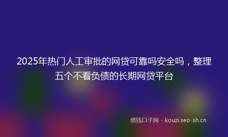 2025年热门人工审批的网贷可靠吗安全吗，整理五个不看负债的长期网贷平台