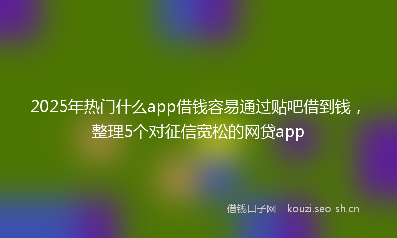 2025年热门什么app借钱容易通过贴吧借到钱，整理5个对征信宽松的网贷app
