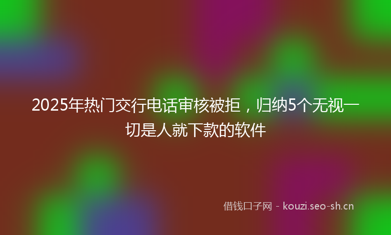 2025年热门交行电话审核被拒，归纳5个无视一切是人就下款的软件