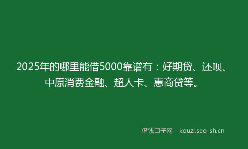 2025年的哪里能借5000靠谱有：好期贷、还呗、中原消费金融、超人卡、惠商贷等。