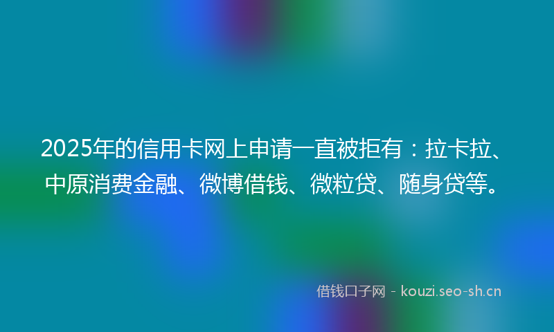 2025年的信用卡网上申请一直被拒有：拉卡拉、中原消费金融、微博借钱、微粒贷、随身贷等。