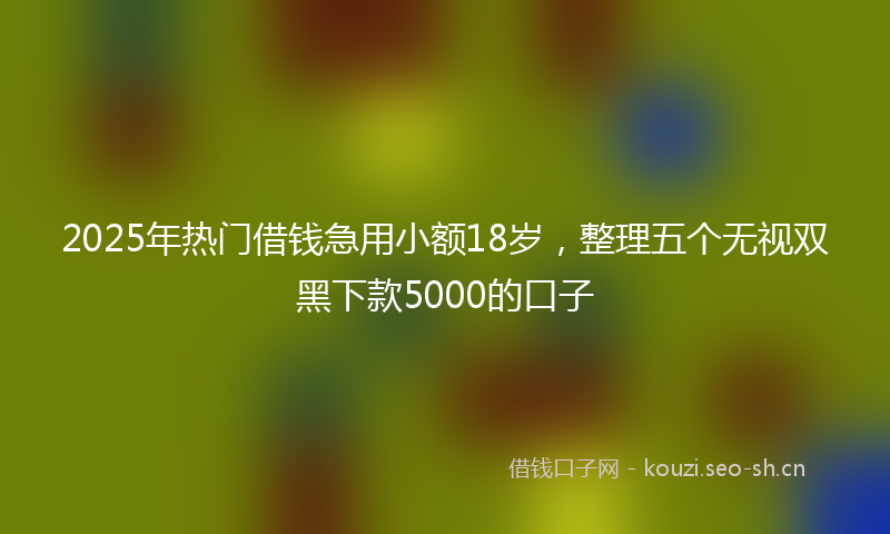 2025年热门借钱急用小额18岁，整理五个无视双黑下款5000的口子
