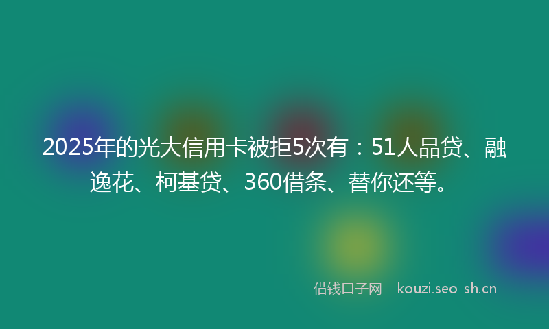 2025年的光大信用卡被拒5次有：51人品贷、融逸花、柯基贷、360借条、替你还等。